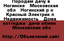 Породам дачу в Ногинске - Московская обл., Ногинский р-н, Красный Электрик п. Недвижимость » Дома, коттеджи, дачи обмен   . Московская обл.